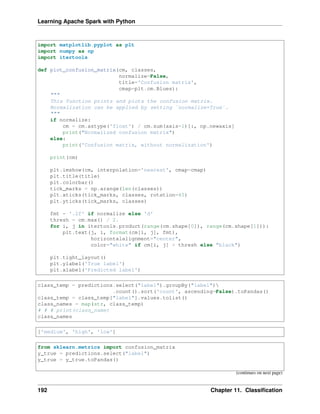 Learning Apache Spark with Python
import matplotlib.pyplot as plt
import numpy as np
import itertools
def plot_confusion_matrix(cm, classes,
normalize=False,
title='Confusion matrix',
cmap=plt.cm.Blues):
"""
This function prints and plots the confusion matrix.
Normalization can be applied by setting `normalize=True`.
"""
if normalize:
cm = cm.astype('float') / cm.sum(axis=1)[:, np.newaxis]
print("Normalized confusion matrix")
else:
print('Confusion matrix, without normalization')
print(cm)
plt.imshow(cm, interpolation='nearest', cmap=cmap)
plt.title(title)
plt.colorbar()
tick_marks = np.arange(len(classes))
plt.xticks(tick_marks, classes, rotation=45)
plt.yticks(tick_marks, classes)
fmt = '.2f' if normalize else 'd'
thresh = cm.max() / 2.
for i, j in itertools.product(range(cm.shape[0]), range(cm.shape[1])):
plt.text(j, i, format(cm[i, j], fmt),
horizontalalignment="center",
color="white" if cm[i, j] > thresh else "black")
plt.tight_layout()
plt.ylabel('True label')
plt.xlabel('Predicted label')
class_temp = predictions.select("label").groupBy("label")
.count().sort('count', ascending=False).toPandas()
class_temp = class_temp["label"].values.tolist()
class_names = map(str, class_temp)
# # # print(class_name)
class_names
['medium', 'high', 'low']
from sklearn.metrics import confusion_matrix
y_true = predictions.select("label")
y_true = y_true.toPandas()
(continues on next page)
192 Chapter 11. Classification
 