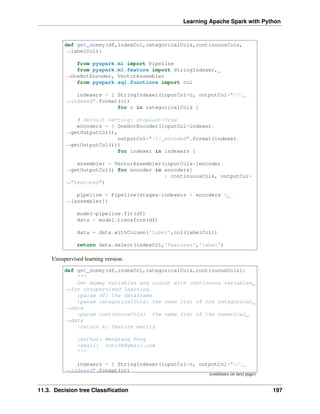 Learning Apache Spark with Python
def get_dummy(df,indexCol,categoricalCols,continuousCols,
˓
→labelCol):
from pyspark.ml import Pipeline
from pyspark.ml.feature import StringIndexer,
˓
→OneHotEncoder, VectorAssembler
from pyspark.sql.functions import col
indexers = [ StringIndexer(inputCol=c, outputCol="{0}_
˓
→indexed".format(c))
for c in categoricalCols ]
# default setting: dropLast=True
encoders = [ OneHotEncoder(inputCol=indexer.
˓
→getOutputCol(),
outputCol="{0}_encoded".format(indexer.
˓
→getOutputCol()))
for indexer in indexers ]
assembler = VectorAssembler(inputCols=[encoder.
˓
→getOutputCol() for encoder in encoders]
+ continuousCols, outputCol=
˓
→"features")
pipeline = Pipeline(stages=indexers + encoders +
˓
→[assembler])
model=pipeline.fit(df)
data = model.transform(df)
data = data.withColumn('label',col(labelCol))
return data.select(indexCol,'features','label')
Unsupervised learning version:
def get_dummy(df,indexCol,categoricalCols,continuousCols):
'''
Get dummy variables and concat with continuous variables
˓
→for unsupervised learning.
:param df: the dataframe
:param categoricalCols: the name list of the categorical
˓
→data
:param continuousCols: the name list of the numerical
˓
→data
:return k: feature matrix
:author: Wenqiang Feng
:email: von198@gmail.com
'''
indexers = [ StringIndexer(inputCol=c, outputCol="{0}_
˓
→indexed".format(c))
(continues on next page)
11.3. Decision tree Classification 197
 