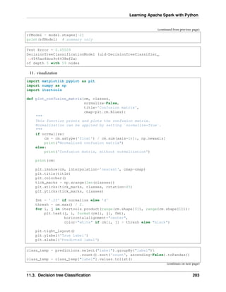 Learning Apache Spark with Python
(continued from previous page)
rfModel = model.stages[-2]
print(rfModel) # summary only
Test Error = 0.45509
DecisionTreeClassificationModel (uid=DecisionTreeClassifier_
˓
→4545ac8dca9c8438ef2a)
of depth 5 with 59 nodes
11. visualization
import matplotlib.pyplot as plt
import numpy as np
import itertools
def plot_confusion_matrix(cm, classes,
normalize=False,
title='Confusion matrix',
cmap=plt.cm.Blues):
"""
This function prints and plots the confusion matrix.
Normalization can be applied by setting `normalize=True`.
"""
if normalize:
cm = cm.astype('float') / cm.sum(axis=1)[:, np.newaxis]
print("Normalized confusion matrix")
else:
print('Confusion matrix, without normalization')
print(cm)
plt.imshow(cm, interpolation='nearest', cmap=cmap)
plt.title(title)
plt.colorbar()
tick_marks = np.arange(len(classes))
plt.xticks(tick_marks, classes, rotation=45)
plt.yticks(tick_marks, classes)
fmt = '.2f' if normalize else 'd'
thresh = cm.max() / 2.
for i, j in itertools.product(range(cm.shape[0]), range(cm.shape[1])):
plt.text(j, i, format(cm[i, j], fmt),
horizontalalignment="center",
color="white" if cm[i, j] > thresh else "black")
plt.tight_layout()
plt.ylabel('True label')
plt.xlabel('Predicted label')
class_temp = predictions.select("label").groupBy("label")
.count().sort('count', ascending=False).toPandas()
class_temp = class_temp["label"].values.tolist()
(continues on next page)
11.3. Decision tree Classification 203
 