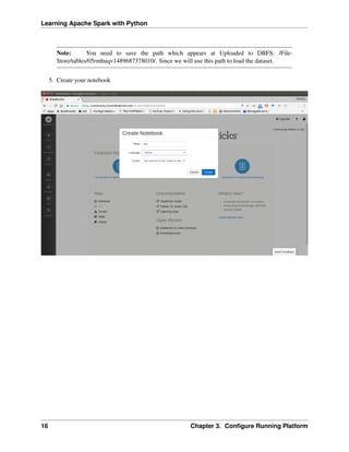 Learning Apache Spark with Python
Note: You need to save the path which appears at Uploaded to DBFS: /File-
Store/tables/05rmhuqv1489687378010/. Since we will use this path to load the dataset.
5. Create your notebook
16 Chapter 3. Configure Running Platform
 