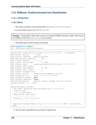 Learning Apache Spark with Python
11.6 XGBoost: Gradient-boosted tree Classification
11.6.1 Introduction
11.6.2 Demo
• The Jupyter notebook can be download from Gradient boosted tree Classification.
• For more details, please visit GBTClassifier API .
Warning: Unfortunately, I didn’t find a good way to setup the XGBoost directly in Spark. But I do get
the XGBoost work with pysparkling on my machine.
1. Start H2O cluster inside the Spark environment
from pysparkling import *
hc = H2OContext.getOrCreate(spark)
Connecting to H2O server at http://192.168.0.102:54323... successful.
H2O cluster uptime: 07 secs
H2O cluster timezone: America/Chicago
H2O data parsing timezone: UTC
H2O cluster version: 3.22.1.3
H2O cluster version age: 20 days
H2O cluster name: sparkling-water-dt216661_local-1550259209801
H2O cluster total nodes: 1
H2O cluster free memory: 848 Mb
H2O cluster total cores: 8
H2O cluster allowed cores: 8
H2O cluster status: accepting new members, healthy
H2O connection url: http://192.168.0.102:54323
H2O connection proxy: None
H2O internal security: False
H2O API Extensions: XGBoost, Algos, AutoML, Core V3, Core V4
Python version: 3.7.1 final
Sparkling Water Context:
* H2O name: sparkling-water-dt216661_local-1550259209801
* cluster size: 1
* list of used nodes:
(executorId, host, port)
------------------------
(driver,192.168.0.102,54323)
------------------------
Open H2O Flow in browser: http://192.168.0.102:54323 (CMD + click in Mac
˓
→OSX)
2. Parse the data using H2O and convert them to Spark Frame
218 Chapter 11. Classification
 