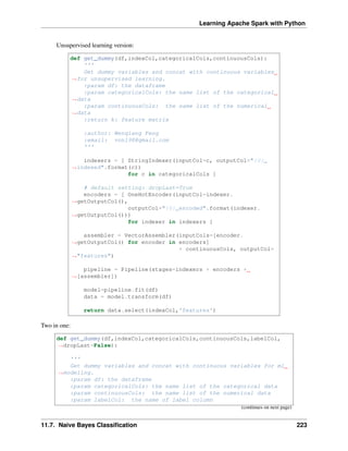Learning Apache Spark with Python
Unsupervised learning version:
def get_dummy(df,indexCol,categoricalCols,continuousCols):
'''
Get dummy variables and concat with continuous variables
˓
→for unsupervised learning.
:param df: the dataframe
:param categoricalCols: the name list of the categorical
˓
→data
:param continuousCols: the name list of the numerical
˓
→data
:return k: feature matrix
:author: Wenqiang Feng
:email: von198@gmail.com
'''
indexers = [ StringIndexer(inputCol=c, outputCol="{0}_
˓
→indexed".format(c))
for c in categoricalCols ]
# default setting: dropLast=True
encoders = [ OneHotEncoder(inputCol=indexer.
˓
→getOutputCol(),
outputCol="{0}_encoded".format(indexer.
˓
→getOutputCol()))
for indexer in indexers ]
assembler = VectorAssembler(inputCols=[encoder.
˓
→getOutputCol() for encoder in encoders]
+ continuousCols, outputCol=
˓
→"features")
pipeline = Pipeline(stages=indexers + encoders +
˓
→[assembler])
model=pipeline.fit(df)
data = model.transform(df)
return data.select(indexCol,'features')
Two in one:
def get_dummy(df,indexCol,categoricalCols,continuousCols,labelCol,
˓
→dropLast=False):
'''
Get dummy variables and concat with continuous variables for ml
˓
→modeling.
:param df: the dataframe
:param categoricalCols: the name list of the categorical data
:param continuousCols: the name list of the numerical data
:param labelCol: the name of label column
(continues on next page)
11.7. Naive Bayes Classification 223
 