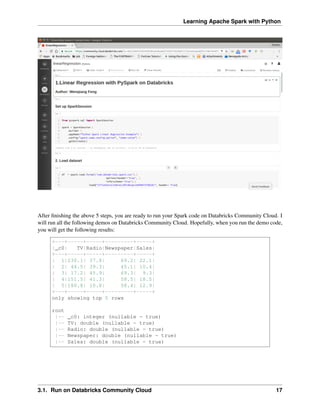 Learning Apache Spark with Python
After finishing the above 5 steps, you are ready to run your Spark code on Databricks Community Cloud. I
will run all the following demos on Databricks Community Cloud. Hopefully, when you run the demo code,
you will get the following results:
+---+-----+-----+---------+-----+
|_c0| TV|Radio|Newspaper|Sales|
+---+-----+-----+---------+-----+
| 1|230.1| 37.8| 69.2| 22.1|
| 2| 44.5| 39.3| 45.1| 10.4|
| 3| 17.2| 45.9| 69.3| 9.3|
| 4|151.5| 41.3| 58.5| 18.5|
| 5|180.8| 10.8| 58.4| 12.9|
+---+-----+-----+---------+-----+
only showing top 5 rows
root
|-- _c0: integer (nullable = true)
|-- TV: double (nullable = true)
|-- Radio: double (nullable = true)
|-- Newspaper: double (nullable = true)
|-- Sales: double (nullable = true)
3.1. Run on Databricks Community Cloud 17
 