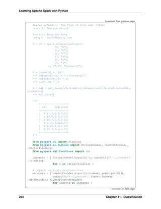 Learning Apache Spark with Python
(continued from previous page)
:param dropLast: the flag of drop last column
:return: feature matrix
:author: Wenqiang Feng
:email: von198@gmail.com
>>> df = spark.createDataFrame([
(0, "a"),
(1, "b"),
(2, "c"),
(3, "a"),
(4, "a"),
(5, "c")
], ["id", "category"])
>>> indexCol = 'id'
>>> categoricalCols = ['category']
>>> continuousCols = []
>>> labelCol = []
>>> mat = get_dummy(df,indexCol,categoricalCols,continuousCols,
˓
→labelCol)
>>> mat.show()
>>>
+---+-------------+
| id| features|
+---+-------------+
| 0|[1.0,0.0,0.0]|
| 1|[0.0,0.0,1.0]|
| 2|[0.0,1.0,0.0]|
| 3|[1.0,0.0,0.0]|
| 4|[1.0,0.0,0.0]|
| 5|[0.0,1.0,0.0]|
+---+-------------+
'''
from pyspark.ml import Pipeline
from pyspark.ml.feature import StringIndexer, OneHotEncoder,
˓
→VectorAssembler
from pyspark.sql.functions import col
indexers = [ StringIndexer(inputCol=c, outputCol="{0}_indexed".
˓
→format(c))
for c in categoricalCols ]
# default setting: dropLast=True
encoders = [ OneHotEncoder(inputCol=indexer.getOutputCol(),
outputCol="{0}_encoded".format(indexer.
˓
→getOutputCol()),dropLast=dropLast)
for indexer in indexers ]
(continues on next page)
224 Chapter 11. Classification
 