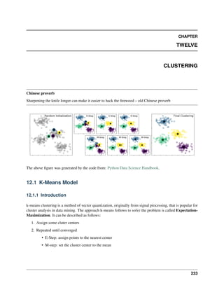 CHAPTER
TWELVE
CLUSTERING
Chinese proverb
Sharpening the knife longer can make it easier to hack the firewood – old Chinese proverb
The above figure was generated by the code from: Python Data Science Handbook.
12.1 K-Means Model
12.1.1 Introduction
k-means clustering is a method of vector quantization, originally from signal processing, that is popular for
cluster analysis in data mining. The approach k-means follows to solve the problem is called Expectation-
Maximization. It can be described as follows:
1. Assign some cluter centers
2. Repeated until converged
• E-Step: assign points to the nearest center
• M-step: set the cluster center to the mean
233
 