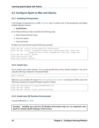 Learning Apache Spark with Python
3.2 Configure Spark on Mac and Ubuntu
3.2.1 Installing Prerequisites
I will strongly recommend you to install Anaconda, since it contains most of the prerequisites and support
multiple Operator Systems.
1. Install Python
Go to Ubuntu Software Center and follow the following steps:
a. Open Ubuntu Software Center
b. Search for python
c. And click Install
Or Open your terminal and using the following command:
sudo apt-get install build-essential checkinstall
sudo apt-get install libreadline-gplv2-dev libncursesw5-dev libssl-dev
libsqlite3-dev tk-dev libgdbm-dev libc6-dev libbz2-dev
sudo apt-get install python
sudo easy_install pip
sudo pip install ipython
3.2.2 Install Java
Java is used by many other softwares. So it is quite possible that you have already installed it. You can by
using the following command in Command Prompt:
java -version
Otherwise, you can follow the steps in How do I install Java for my Mac? to install java on Mac and use the
following command in Command Prompt to install on Ubuntu:
sudo apt-add-repository ppa:webupd8team/java
sudo apt-get update
sudo apt-get install oracle-java8-installer
3.2.3 Install Java SE Runtime Environment
I installed ORACLE Java JDK.
Warning: Installing Java and Java SE Runtime Environment steps are very important, since
Spark is a domain-specific language written in Java.
18 Chapter 3. Configure Running Platform
 
