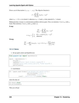 Learning Apache Spark with Python
Given a set of observations (𝑥1, 𝑥2, · · · , 𝑥𝑚). The objective function is
𝐽 =
𝑚
∑︁
𝑖=1
𝐾
∑︁
𝑘=1
𝑤𝑖𝑘||𝑥𝑖 − 𝑐𝑘||2
where 𝑤𝑖𝑘 = 1 if 𝑥𝑖 is in cluster 𝑘; otherwise 𝑤𝑖𝑘 = 0 and 𝑐𝑘 is the centroid of 𝑥𝑖 ‘s cluster.
Mathematically, k-means is a minimization problem with two parts: First, we minimize 𝐽 w.r.t 𝑤𝑖𝑘 with 𝑐𝑘
fixed; Then minimize 𝐽 w.r.t 𝑐𝑘 with 𝑤𝑖𝑘 fixed. i.e.
E-step:
𝜕𝐽
𝜕𝑤𝑖𝑘
=
𝑚
∑︁
𝑖=1
𝐾
∑︁
𝑘=1
||𝑥𝑖 − 𝑐𝑘||2
⇒ 𝑤𝑖𝑘 =
{︂
1, if 𝑘 = 𝑎𝑟𝑔𝑚𝑖𝑛𝑗||𝑥𝑖 − 𝑐𝑗||2
0, otherwise
M-step:
𝜕𝐽
𝜕𝑐𝑘
= 2
∑︁
𝑖=1
𝑚𝑤𝑖𝑘(𝑥𝑖 − 𝑐𝑘) = 0 ⇒ 𝑐𝑘 =
∑︀𝑚
𝑖=1 𝑤𝑖𝑘𝑥𝑖
∑︀𝑚
𝑖=1 𝑤𝑖𝑘
12.1.2 Demo
1. Set up spark context and SparkSession
from pyspark.sql import SparkSession
spark = SparkSession 
.builder 
.appName("Python Spark K-means example") 
.config("spark.some.config.option", "some-value") 
.getOrCreate()
2. Load dataset
df = spark.read.format('com.databricks.spark.csv').
options(header='true', 
inferschema='true').
load("../data/iris.csv",header=True);
check the data set
df.show(5,True)
df.printSchema()
Then you will get
234 Chapter 12. Clustering
 