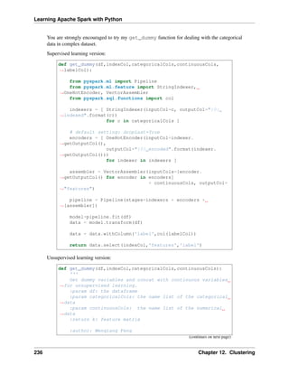 Learning Apache Spark with Python
You are strongly encouraged to try my get_dummy function for dealing with the categorical
data in complex dataset.
Supervised learning version:
def get_dummy(df,indexCol,categoricalCols,continuousCols,
˓
→labelCol):
from pyspark.ml import Pipeline
from pyspark.ml.feature import StringIndexer,
˓
→OneHotEncoder, VectorAssembler
from pyspark.sql.functions import col
indexers = [ StringIndexer(inputCol=c, outputCol="{0}_
˓
→indexed".format(c))
for c in categoricalCols ]
# default setting: dropLast=True
encoders = [ OneHotEncoder(inputCol=indexer.
˓
→getOutputCol(),
outputCol="{0}_encoded".format(indexer.
˓
→getOutputCol()))
for indexer in indexers ]
assembler = VectorAssembler(inputCols=[encoder.
˓
→getOutputCol() for encoder in encoders]
+ continuousCols, outputCol=
˓
→"features")
pipeline = Pipeline(stages=indexers + encoders +
˓
→[assembler])
model=pipeline.fit(df)
data = model.transform(df)
data = data.withColumn('label',col(labelCol))
return data.select(indexCol,'features','label')
Unsupervised learning version:
def get_dummy(df,indexCol,categoricalCols,continuousCols):
'''
Get dummy variables and concat with continuous variables
˓
→for unsupervised learning.
:param df: the dataframe
:param categoricalCols: the name list of the categorical
˓
→data
:param continuousCols: the name list of the numerical
˓
→data
:return k: feature matrix
:author: Wenqiang Feng
(continues on next page)
236 Chapter 12. Clustering
 
