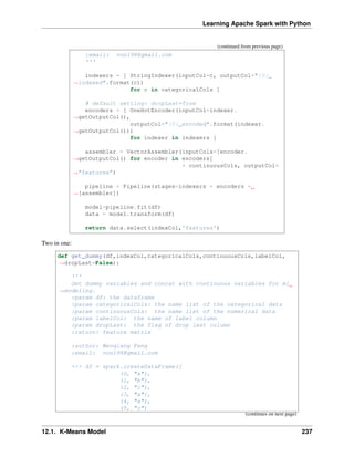 Learning Apache Spark with Python
(continued from previous page)
:email: von198@gmail.com
'''
indexers = [ StringIndexer(inputCol=c, outputCol="{0}_
˓
→indexed".format(c))
for c in categoricalCols ]
# default setting: dropLast=True
encoders = [ OneHotEncoder(inputCol=indexer.
˓
→getOutputCol(),
outputCol="{0}_encoded".format(indexer.
˓
→getOutputCol()))
for indexer in indexers ]
assembler = VectorAssembler(inputCols=[encoder.
˓
→getOutputCol() for encoder in encoders]
+ continuousCols, outputCol=
˓
→"features")
pipeline = Pipeline(stages=indexers + encoders +
˓
→[assembler])
model=pipeline.fit(df)
data = model.transform(df)
return data.select(indexCol,'features')
Two in one:
def get_dummy(df,indexCol,categoricalCols,continuousCols,labelCol,
˓
→dropLast=False):
'''
Get dummy variables and concat with continuous variables for ml
˓
→modeling.
:param df: the dataframe
:param categoricalCols: the name list of the categorical data
:param continuousCols: the name list of the numerical data
:param labelCol: the name of label column
:param dropLast: the flag of drop last column
:return: feature matrix
:author: Wenqiang Feng
:email: von198@gmail.com
>>> df = spark.createDataFrame([
(0, "a"),
(1, "b"),
(2, "c"),
(3, "a"),
(4, "a"),
(5, "c")
(continues on next page)
12.1. K-Means Model 237
 