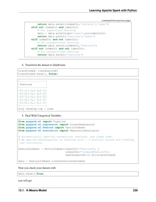 Learning Apache Spark with Python
(continued from previous page)
return data.select(indexCol,'features','label')
elif not indexCol and labelCol:
# for supervised learning
data = data.withColumn('label',col(labelCol))
return data.select('features','label')
elif indexCol and not labelCol:
# for unsupervised learning
return data.select(indexCol,'features')
elif not indexCol and not labelCol:
# for unsupervised learning
return data.select('features')
4. Transform the dataset to DataFrame
transformed= transData(df)
transformed.show(5, False)
+-----------------+
|features |
+-----------------+
|[5.1,3.5,1.4,0.2]|
|[4.9,3.0,1.4,0.2]|
|[4.7,3.2,1.3,0.2]|
|[4.6,3.1,1.5,0.2]|
|[5.0,3.6,1.4,0.2]|
+-----------------+
only showing top 5 rows
5. Deal With Categorical Variables
from pyspark.ml import Pipeline
from pyspark.ml.regression import LinearRegression
from pyspark.ml.feature import VectorIndexer
from pyspark.ml.evaluation import RegressionEvaluator
# Automatically identify categorical features, and index them.
# We specify maxCategories so features with > 4 distinct values are treated
˓
→as continuous.
featureIndexer = VectorIndexer(inputCol="features", 
outputCol="indexedFeatures",
maxCategories=4).fit(transformed)
data = featureIndexer.transform(transformed)
Now you check your dataset with
data.show(5,True)
you will get
12.1. K-Means Model 239
 