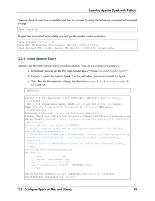 Learning Apache Spark with Python
You can check if your Java is available and find it’s version by using the following command in Command
Prompt:
java -version
If your Java is installed successfully, you will get the similar results as follows:
java version "1.8.0_131"
Java(TM) SE Runtime Environment (build 1.8.0_131-b11)
Java HotSpot(TM) 64-Bit Server VM (build 25.131-b11, mixed mode)
3.2.4 Install Apache Spark
Actually, the Pre-build version doesn’t need installation. You can use it when you unpack it.
a. Download: You can get the Pre-built Apache Spark™ from Download Apache Spark™.
b. Unpack: Unpack the Apache Spark™ to the path where you want to install the Spark.
c. Test: Test the Prerequisites: change the direction spark-#.#.#-bin-hadoop#.#/
bin and run
./pyspark
Python 2.7.13 |Anaconda 4.4.0 (x86_64)| (default, Dec 20 2016,
˓
→23:05:08)
[GCC 4.2.1 Compatible Apple LLVM 6.0 (clang-600.0.57)] on darwin
Type "help", "copyright", "credits" or "license" for more
˓
→information.
Anaconda is brought to you by Continuum Analytics.
Please check out: http://continuum.io/thanks and https://anaconda.org
Using Spark's default log4j profile: org/apache/spark/log4j-defaults.
˓
→properties
Setting default log level to "WARN".
To adjust logging level use sc.setLogLevel(newLevel). For SparkR,
use setLogLevel(newLevel).
17/08/30 13:30:12 WARN NativeCodeLoader: Unable to load native-hadoop
library for your platform... using builtin-java classes where
˓
→applicable
17/08/30 13:30:17 WARN ObjectStore: Failed to get database global_
˓
→temp,
returning NoSuchObjectException
Welcome to
____ __
/ __/__ ___ _____/ /__
_ / _ / _ `/ __/ '_/
/__ / .__/_,_/_/ /_/_ version 2.1.1
/_/
Using Python version 2.7.13 (default, Dec 20 2016 23:05:08)
SparkSession available as 'spark'.
3.2. Configure Spark on Mac and Ubuntu 19
 
