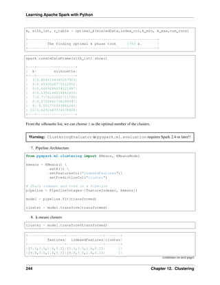 Learning Apache Spark with Python
k, silh_lst, r_table = optimal_k(scaledData,index_col,k_min, k_max,num_runs)
+------------------------------------------------------------+
| The finding optimal k phase took 1783 s. |
+------------------------------------------------------------+
spark.createDataFrame(silh_lst).show()
+---+------------------+
| k| silhouette|
+---+------------------+
| 3|0.8045154385557953|
| 4|0.6993528775512052|
| 5|0.6689286654221447|
| 6|0.6356184024841809|
| 7|0.7174102265711756|
| 8|0.6720861758298997|
| 9| 0.601771359881241|
| 10|0.6292447334578428|
+---+------------------+
From the silhouette list, we can choose 3 as the optimal number of the clusters.
Warning: ClusteringEvaluator in pyspark.ml.evaluation requires Spark 2.4 or later!!
7. Pipeline Architecture
from pyspark.ml.clustering import KMeans, KMeansModel
kmeans = KMeans() 
.setK(3) 
.setFeaturesCol("indexedFeatures")
.setPredictionCol("cluster")
# Chain indexer and tree in a Pipeline
pipeline = Pipeline(stages=[featureIndexer, kmeans])
model = pipeline.fit(transformed)
cluster = model.transform(transformed)
8. k-means clusters
cluster = model.transform(transformed)
+-----------------+-----------------+-------+
| features| indexedFeatures|cluster|
+-----------------+-----------------+-------+
|[5.1,3.5,1.4,0.2]|[5.1,3.5,1.4,0.2]| 1|
|[4.9,3.0,1.4,0.2]|[4.9,3.0,1.4,0.2]| 1|
(continues on next page)
244 Chapter 12. Clustering
 