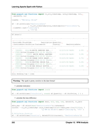 Learning Apache Spark with Python
from pyspark.sql.functions import to_utc_timestamp, unix_timestamp, lit,
˓
→datediff, col
timeFmt = "MM/dd/yy HH:mm"
df = df.withColumn('NewInvoiceDate'
, to_utc_timestamp(unix_timestamp(col('InvoiceDate'),
˓
→timeFmt).cast('timestamp')
, 'UTC'))
df.show(5)
+---------+---------+--------------------+--------+------------+---------+----
˓
→------+--------------+--------------------+
|InvoiceNo|StockCode| Description|Quantity|
˓
→InvoiceDate|UnitPrice|CustomerID| Country| NewInvoiceDate|
+---------+---------+--------------------+--------+------------+---------+----
˓
→------+--------------+--------------------+
| 536365| 85123A|WHITE HANGING HEA...| 6|12/1/10 8:26| 2.55|
˓
→ 17850|United Kingdom|2010-12-01 08:26:...|
| 536365| 71053| WHITE METAL LANTERN| 6|12/1/10 8:26| 3.39|
˓
→ 17850|United Kingdom|2010-12-01 08:26:...|
| 536365| 84406B|CREAM CUPID HEART...| 8|12/1/10 8:26| 2.75|
˓
→ 17850|United Kingdom|2010-12-01 08:26:...|
| 536365| 84029G|KNITTED UNION FLA...| 6|12/1/10 8:26| 3.39|
˓
→ 17850|United Kingdom|2010-12-01 08:26:...|
| 536365| 84029E|RED WOOLLY HOTTIE...| 6|12/1/10 8:26| 3.39|
˓
→ 17850|United Kingdom|2010-12-01 08:26:...|
+---------+---------+--------------------+--------+------------+---------+----
˓
→------+--------------+--------------------+
only showing top 5 rows
Warning: The spark is pretty sensitive to the date format!
• calculate total price
from pyspark.sql.functions import round
df = df.withColumn('TotalPrice', round( df.Quantity * df.UnitPrice, 2 ) )
• calculate the time difference
from pyspark.sql.functions import mean, min, max, sum, datediff, to_date
date_max = df.select(max('NewInvoiceDate')).toPandas()
current = to_utc_timestamp( unix_timestamp(lit(str(date_max.iloc[0][0])), 
'yy-MM-dd HH:mm').cast('timestamp'), 'UTC' )
# Calculatre Duration
df = df.withColumn('Duration', datediff(lit(current), 'NewInvoiceDate'))
252 Chapter 13. RFM Analysis
 