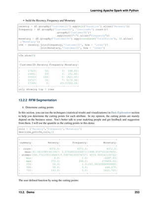 Learning Apache Spark with Python
• build the Recency, Frequency and Monetary
recency = df.groupBy('CustomerID').agg(min('Duration').alias('Recency'))
frequency = df.groupBy('CustomerID', 'InvoiceNo').count()
.groupBy('CustomerID')
.agg(count("*").alias("Frequency"))
monetary = df.groupBy('CustomerID').agg(round(sum('TotalPrice'), 2).alias(
˓
→'Monetary'))
rfm = recency.join(frequency,'CustomerID', how = 'inner')
.join(monetary,'CustomerID', how = 'inner')
rfm.show(5)
+----------+-------+---------+--------+
|CustomerID|Recency|Frequency|Monetary|
+----------+-------+---------+--------+
| 17420| 50| 3| 598.83|
| 16861| 59| 3| 151.65|
| 16503| 106| 5| 1421.43|
| 15727| 16| 7| 5178.96|
| 17389| 0| 43|31300.08|
+----------+-------+---------+--------+
only showing top 5 rows
13.2.2 RFM Segmentation
4. Determine cutting points
In this section, you can use the techniques (statistical results and visualizations) in Data Exploration section
to help you determine the cutting points for each attribute. In my opinion, the cutting points are mainly
depend on the business sense. You’s better talk to your makrting people and get feedback and suggestion
from them. I will use the quantile as the cutting points in this demo.
cols = ['Recency','Frequency','Monetary']
describe_pd(rfm,cols,1)
+-------+-----------------+-----------------+------------------+
|summary| Recency| Frequency| Monetary|
+-------+-----------------+-----------------+------------------+
| count| 4372.0| 4372.0| 4372.0|
| mean|91.58119853613907| 5.07548032936871|1898.4597003659655|
| stddev|100.7721393138483|9.338754163574727| 8219.345141139722|
| min| 0.0| 1.0| -4287.63|
| max| 373.0| 248.0| 279489.02|
| 25%| 16.0| 1.0|293.36249999999995|
| 50%| 50.0| 3.0| 648.075|
| 75%| 143.0| 5.0| 1611.725|
+-------+-----------------+-----------------+------------------+
The user defined function by using the cutting points:
13.2. Demo 253
 