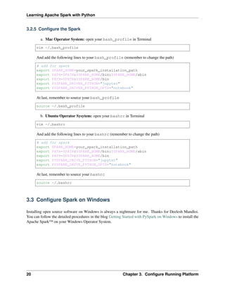 Learning Apache Spark with Python
3.2.5 Configure the Spark
a. Mac Operator System: open your bash_profile in Terminal
vim ~/.bash_profile
And add the following lines to your bash_profile (remember to change the path)
# add for spark
export SPARK_HOME=your_spark_installation_path
export PATH=$PATH:$SPARK_HOME/bin:$SPARK_HOME/sbin
export PATH=$PATH:$SPARK_HOME/bin
export PYSPARK_DRIVER_PYTHON="jupyter"
export PYSPARK_DRIVER_PYTHON_OPTS="notebook"
At last, remember to source your bash_profile
source ~/.bash_profile
b. Ubuntu Operator Sysytem: open your bashrc in Terminal
vim ~/.bashrc
And add the following lines to your bashrc (remember to change the path)
# add for spark
export SPARK_HOME=your_spark_installation_path
export PATH=$PATH:$SPARK_HOME/bin:$SPARK_HOME/sbin
export PATH=$PATH:$SPARK_HOME/bin
export PYSPARK_DRIVE_PYTHON="jupyter"
export PYSPARK_DRIVE_PYTHON_OPTS="notebook"
At last, remember to source your bashrc
source ~/.bashrc
3.3 Configure Spark on Windows
Installing open source software on Windows is always a nightmare for me. Thanks for Deelesh Mandloi.
You can follow the detailed procedures in the blog Getting Started with PySpark on Windows to install the
Apache Spark™ on your Windows Operator System.
20 Chapter 3. Configure Running Platform
 