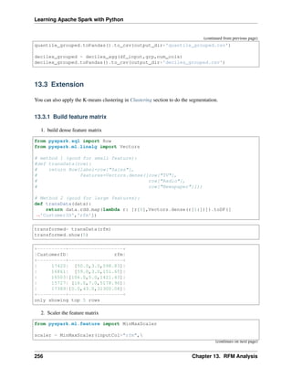Learning Apache Spark with Python
(continued from previous page)
quantile_grouped.toPandas().to_csv(output_dir+'quantile_grouped.csv')
deciles_grouped = deciles_agg(df_input,grp,num_cols)
deciles_grouped.toPandas().to_csv(output_dir+'deciles_grouped.csv')
13.3 Extension
You can also apply the K-means clustering in Clustering section to do the segmentation.
13.3.1 Build feature matrix
1. build dense feature matrix
from pyspark.sql import Row
from pyspark.ml.linalg import Vectors
# method 1 (good for small feature):
#def transData(row):
# return Row(label=row["Sales"],
# features=Vectors.dense([row["TV"],
# row["Radio"],
# row["Newspaper"]]))
# Method 2 (good for large features):
def transData(data):
return data.rdd.map(lambda r: [r[0],Vectors.dense(r[1:])]).toDF([
˓
→'CustomerID','rfm'])
transformed= transData(rfm)
transformed.show(5)
+----------+-------------------+
|CustomerID| rfm|
+----------+-------------------+
| 17420| [50.0,3.0,598.83]|
| 16861| [59.0,3.0,151.65]|
| 16503|[106.0,5.0,1421.43]|
| 15727| [16.0,7.0,5178.96]|
| 17389|[0.0,43.0,31300.08]|
+----------+-------------------+
only showing top 5 rows
2. Scaler the feature matrix
from pyspark.ml.feature import MinMaxScaler
scaler = MinMaxScaler(inputCol="rfm",
(continues on next page)
256 Chapter 13. RFM Analysis
 
