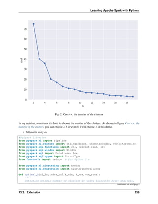 Learning Apache Spark with Python
Fig. 2: Cost v.s. the number of the clusters
In my opinion, sometimes it’s hard to choose the number of the clusters. As shown in Figure Cost v.s. the
number of the clusters, you can choose 3, 5 or even 8. I will choose 3 in this demo.
• Silhouette analysis
#PySpark libraries
from pyspark.ml import Pipeline
from pyspark.ml.feature import StringIndexer, OneHotEncoder, VectorAssembler
from pyspark.sql.functions import col, percent_rank, lit
from pyspark.sql.window import Window
from pyspark.sql import DataFrame, Row
from pyspark.sql.types import StructType
from functools import reduce # For Python 3.x
from pyspark.ml.clustering import KMeans
from pyspark.ml.evaluation import ClusteringEvaluator
def optimal_k(df_in,index_col,k_min, k_max,num_runs):
'''
Determine optimal number of clusters by using Silhoutte Score Analysis.
(continues on next page)
13.3. Extension 259
 