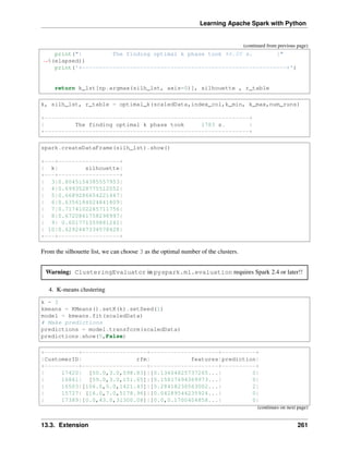 Learning Apache Spark with Python
(continued from previous page)
print("| The finding optimal k phase took %8.0f s. |"
˓
→%(elapsed))
print('+------------------------------------------------------------+')
return k_lst[np.argmax(silh_lst, axis=0)], silhouette , r_table
k, silh_lst, r_table = optimal_k(scaledData,index_col,k_min, k_max,num_runs)
+------------------------------------------------------------+
| The finding optimal k phase took 1783 s. |
+------------------------------------------------------------+
spark.createDataFrame(silh_lst).show()
+---+------------------+
| k| silhouette|
+---+------------------+
| 3|0.8045154385557953|
| 4|0.6993528775512052|
| 5|0.6689286654221447|
| 6|0.6356184024841809|
| 7|0.7174102265711756|
| 8|0.6720861758298997|
| 9| 0.601771359881241|
| 10|0.6292447334578428|
+---+------------------+
From the silhouette list, we can choose 3 as the optimal number of the clusters.
Warning: ClusteringEvaluator in pyspark.ml.evaluation requires Spark 2.4 or later!!
4. K-means clustering
k = 3
kmeans = KMeans().setK(k).setSeed(1)
model = kmeans.fit(scaledData)
# Make predictions
predictions = model.transform(scaledData)
predictions.show(5,False)
+----------+-------------------+--------------------+----------+
|CustomerID| rfm| features|prediction|
+----------+-------------------+--------------------+----------+
| 17420| [50.0,3.0,598.83]|[0.13404825737265...| 0|
| 16861| [59.0,3.0,151.65]|[0.15817694369973...| 0|
| 16503|[106.0,5.0,1421.43]|[0.28418230563002...| 2|
| 15727| [16.0,7.0,5178.96]|[0.04289544235924...| 0|
| 17389|[0.0,43.0,31300.08]|[0.0,0.1700404858...| 0|
(continues on next page)
13.3. Extension 261
 