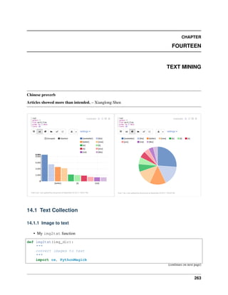 CHAPTER
FOURTEEN
TEXT MINING
Chinese proverb
Articles showed more than intended. – Xianglong Shen
14.1 Text Collection
14.1.1 Image to text
• My img2txt function
def img2txt(img_dir):
"""
convert images to text
"""
import os, PythonMagick
(continues on next page)
263
 