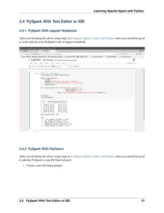 Learning Apache Spark with Python
3.4 PySpark With Text Editor or IDE
3.4.1 PySpark With Jupyter Notebook
After you finishing the above setup steps in Configure Spark on Mac and Ubuntu, then you should be good
to write and run your PySpark Code in Jupyter notebook.
3.4.2 PySpark With PyCharm
After you finishing the above setup steps in Configure Spark on Mac and Ubuntu, then you should be good
to add the PySpark to your PyCharm project.
1. Create a new PyCharm project
3.4. PySpark With Text Editor or IDE 21
 