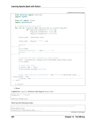 Learning Apache Spark with Python
(continued from previous page)
from datetime import datetime
import PyPDF2
from PIL import Image
import pytesseract
f = open('doc4img.txt','wa')
for img in [img_file for img_file in os.listdir(img_dir)
if (img_file.endswith(".png") or
img_file.endswith(".jpg") or
img_file.endswith(".jpeg"))]:
start_time = datetime.now()
input_img = img_dir + "/" + img
print('---------------------------------------------------------------
˓
→-----')
print(img)
print('Converting ' + img +'.......')
print('---------------------------------------------------------------
˓
→-----')
# extract the text information from images
text = pytesseract.image_to_string(Image.open(input_img))
print(text)
# ouput text file
f.write( img + "n")
f.write(text.encode('utf-8'))
print "CPU Time for converting" + img +":"+ str(datetime.now() -
˓
→start_time) +"n"
f.write( "n----------------------------------------------------------
˓
→---n")
f.close()
• Demo
I applied my img2txt function to the image in Image folder.
image_dir = r"Image"
img2txt(image_dir)
Then I got the following results:
--------------------------------------------------------------------
feng.pdf_0.png
Converting feng.pdf_0.png.......
(continues on next page)
264 Chapter 14. Text Mining
 