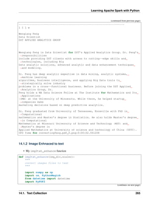 Learning Apache Spark with Python
(continued from previous page)
--------------------------------------------------------------------
l I l w
Wenqiang Feng
Data Scientist
DST APPLIED ANALYTICS GROUP
Wenqiang Feng is Data Scientist for DST’s Applied Analytics Group. Dr. Feng’s
˓
→responsibilities
include providing DST clients with access to cutting--edge skills and
˓
→technologies, including Big
Data analytic solutions, advanced analytic and data enhancement techniques
˓
→and modeling.
Dr. Feng has deep analytic expertise in data mining, analytic systems,
˓
→machine learning
algorithms, business intelligence, and applying Big Data tools to
˓
→strategically solve industry
problems in a cross--functional business. Before joining the DST Applied
˓
→Analytics Group, Dr.
Feng holds a MA Data Science Fellow at The Institute for Mathematics and Its
˓
→Applications
{IMA) at the University of Minnesota. While there, he helped startup
˓
→companies make
marketing decisions based on deep predictive analytics.
Dr. Feng graduated from University of Tennessee, Knoxville with PhD in
˓
→Computational
mathematics and Master’s degree in Statistics. He also holds Master’s degree
˓
→in Computational
Mathematics at Missouri University of Science and Technology (MST) and
˓
→Master’s degree in
Applied Mathematics at University of science and technology of China (USTC).
CPU Time for convertingfeng.pdf_0.png:0:00:02.061208
14.1.2 Image Enhnaced to text
• My img2txt_enhance function
def img2txt_enhance(img_dir,scaler):
"""
convert images files to text
"""
import numpy as np
import os, PythonMagick
from datetime import datetime
import PyPDF2
(continues on next page)
14.1. Text Collection 265
 