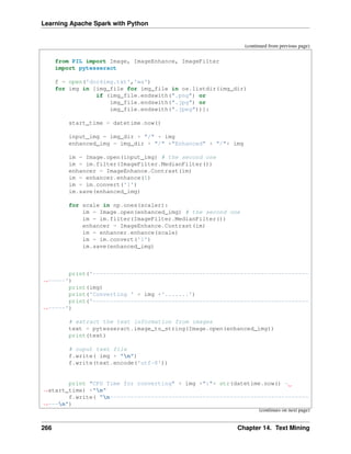 Learning Apache Spark with Python
(continued from previous page)
from PIL import Image, ImageEnhance, ImageFilter
import pytesseract
f = open('doc4img.txt','wa')
for img in [img_file for img_file in os.listdir(img_dir)
if (img_file.endswith(".png") or
img_file.endswith(".jpg") or
img_file.endswith(".jpeg"))]:
start_time = datetime.now()
input_img = img_dir + "/" + img
enhanced_img = img_dir + "/" +"Enhanced" + "/"+ img
im = Image.open(input_img) # the second one
im = im.filter(ImageFilter.MedianFilter())
enhancer = ImageEnhance.Contrast(im)
im = enhancer.enhance(1)
im = im.convert('1')
im.save(enhanced_img)
for scale in np.ones(scaler):
im = Image.open(enhanced_img) # the second one
im = im.filter(ImageFilter.MedianFilter())
enhancer = ImageEnhance.Contrast(im)
im = enhancer.enhance(scale)
im = im.convert('1')
im.save(enhanced_img)
print('---------------------------------------------------------------
˓
→-----')
print(img)
print('Converting ' + img +'.......')
print('---------------------------------------------------------------
˓
→-----')
# extract the text information from images
text = pytesseract.image_to_string(Image.open(enhanced_img))
print(text)
# ouput text file
f.write( img + "n")
f.write(text.encode('utf-8'))
print "CPU Time for converting" + img +":"+ str(datetime.now() -
˓
→start_time) +"n"
f.write( "n----------------------------------------------------------
˓
→---n")
(continues on next page)
266 Chapter 14. Text Mining
 