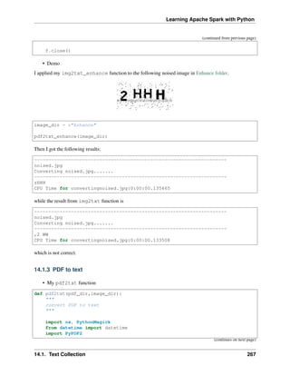Learning Apache Spark with Python
(continued from previous page)
f.close()
• Demo
I applied my img2txt_enhance function to the following noised image in Enhance folder.
image_dir = r"Enhance"
pdf2txt_enhance(image_dir)
Then I got the following results:
--------------------------------------------------------------------
noised.jpg
Converting noised.jpg.......
--------------------------------------------------------------------
zHHH
CPU Time for convertingnoised.jpg:0:00:00.135465
while the result from img2txt function is
--------------------------------------------------------------------
noised.jpg
Converting noised.jpg.......
--------------------------------------------------------------------
,2 WW
CPU Time for convertingnoised.jpg:0:00:00.133508
which is not correct.
14.1.3 PDF to text
• My pdf2txt function
def pdf2txt(pdf_dir,image_dir):
"""
convert PDF to text
"""
import os, PythonMagick
from datetime import datetime
import PyPDF2
(continues on next page)
14.1. Text Collection 267
 