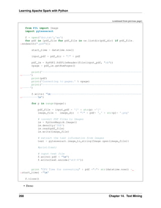 Learning Apache Spark with Python
(continued from previous page)
from PIL import Image
import pytesseract
f = open('doc.txt','wa')
for pdf in [pdf_file for pdf_file in os.listdir(pdf_dir) if pdf_file.
˓
→endswith(".pdf")]:
start_time = datetime.now()
input_pdf = pdf_dir + "/" + pdf
pdf_im = PyPDF2.PdfFileReader(file(input_pdf, "rb"))
npage = pdf_im.getNumPages()
print('---------------------------------------------------------------
˓
→-----')
print(pdf)
print('Converting %d pages.' % npage)
print('---------------------------------------------------------------
˓
→-----')
f.write( "n----------------------------------------------------------
˓
→----------n")
for p in range(npage):
pdf_file = input_pdf + '[' + str(p) +']'
image_file = image_dir + "/" + pdf+ '_' + str(p)+ '.png'
# convert PDF files to Images
im = PythonMagick.Image()
im.density('300')
im.read(pdf_file)
im.write(image_file)
# extract the text information from images
text = pytesseract.image_to_string(Image.open(image_file))
#print(text)
# ouput text file
f.write( pdf + "n")
f.write(text.encode('utf-8'))
print "CPU Time for converting" + pdf +":"+ str(datetime.now() -
˓
→start_time) +"n"
f.close()
• Demo
268 Chapter 14. Text Mining
 