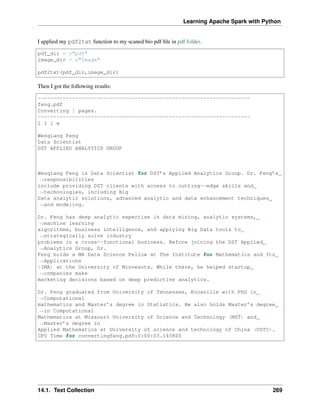 Learning Apache Spark with Python
I applied my pdf2txt function to my scaned bio pdf file in pdf folder.
pdf_dir = r"pdf"
image_dir = r"Image"
pdf2txt(pdf_dir,image_dir)
Then I got the following results:
--------------------------------------------------------------------
feng.pdf
Converting 1 pages.
--------------------------------------------------------------------
l I l w
Wenqiang Feng
Data Scientist
DST APPLIED ANALYTICS GROUP
Wenqiang Feng is Data Scientist for DST’s Applied Analytics Group. Dr. Feng’s
˓
→responsibilities
include providing DST clients with access to cutting--edge skills and
˓
→technologies, including Big
Data analytic solutions, advanced analytic and data enhancement techniques
˓
→and modeling.
Dr. Feng has deep analytic expertise in data mining, analytic systems,
˓
→machine learning
algorithms, business intelligence, and applying Big Data tools to
˓
→strategically solve industry
problems in a cross--functional business. Before joining the DST Applied
˓
→Analytics Group, Dr.
Feng holds a MA Data Science Fellow at The Institute for Mathematics and Its
˓
→Applications
{IMA) at the University of Minnesota. While there, he helped startup
˓
→companies make
marketing decisions based on deep predictive analytics.
Dr. Feng graduated from University of Tennessee, Knoxville with PhD in
˓
→Computational
mathematics and Master’s degree in Statistics. He also holds Master’s degree
˓
→in Computational
Mathematics at Missouri University of Science and Technology (MST) and
˓
→Master’s degree in
Applied Mathematics at University of science and technology of China (USTC).
CPU Time for convertingfeng.pdf:0:00:03.143800
14.1. Text Collection 269
 