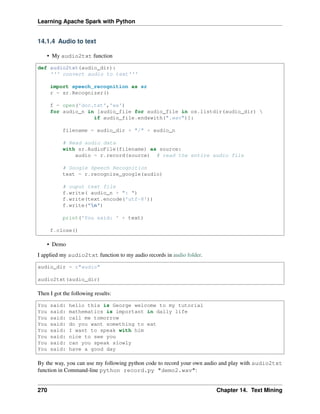 Learning Apache Spark with Python
14.1.4 Audio to text
• My audio2txt function
def audio2txt(audio_dir):
''' convert audio to text'''
import speech_recognition as sr
r = sr.Recognizer()
f = open('doc.txt','wa')
for audio_n in [audio_file for audio_file in os.listdir(audio_dir) 
if audio_file.endswith(".wav")]:
filename = audio_dir + "/" + audio_n
# Read audio data
with sr.AudioFile(filename) as source:
audio = r.record(source) # read the entire audio file
# Google Speech Recognition
text = r.recognize_google(audio)
# ouput text file
f.write( audio_n + ": ")
f.write(text.encode('utf-8'))
f.write("n")
print('You said: ' + text)
f.close()
• Demo
I applied my audio2txt function to my audio records in audio folder.
audio_dir = r"audio"
audio2txt(audio_dir)
Then I got the following results:
You said: hello this is George welcome to my tutorial
You said: mathematics is important in daily life
You said: call me tomorrow
You said: do you want something to eat
You said: I want to speak with him
You said: nice to see you
You said: can you speak slowly
You said: have a good day
By the way, you can use my following python code to record your own audio and play with audio2txt
function in Command-line python record.py "demo2.wav":
270 Chapter 14. Text Mining
 