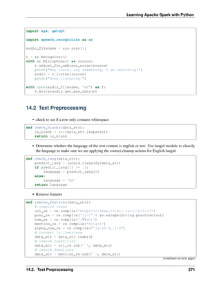 Learning Apache Spark with Python
import sys, getopt
import speech_recognition as sr
audio_filename = sys.argv[1]
r = sr.Recognizer()
with sr.Microphone() as source:
r.adjust_for_ambient_noise(source)
print("Hey there, say something, I am recording!")
audio = r.listen(source)
print("Done listening!")
with open(audio_filename, "wb") as f:
f.write(audio.get_wav_data())
14.2 Text Preprocessing
• check to see if a row only contains whitespace
def check_blanks(data_str):
is_blank = str(data_str.isspace())
return is_blank
• Determine whether the language of the text content is english or not: Use langid module to classify
the language to make sure we are applying the correct cleanup actions for English langid
def check_lang(data_str):
predict_lang = langid.classify(data_str)
if predict_lang[1] >= .9:
language = predict_lang[0]
else:
language = 'NA'
return language
• Remove features
def remove_features(data_str):
# compile regex
url_re = re.compile('https?://(www.)?w+.w+(/w+)*/?')
punc_re = re.compile('[%s]' % re.escape(string.punctuation))
num_re = re.compile('(d+)')
mention_re = re.compile('@(w+)')
alpha_num_re = re.compile("^[a-z0-9_.]+$")
# convert to lowercase
data_str = data_str.lower()
# remove hyperlinks
data_str = url_re.sub(' ', data_str)
# remove @mentions
data_str = mention_re.sub(' ', data_str)
(continues on next page)
14.2. Text Preprocessing 271
 