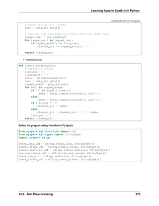 Learning Apache Spark with Python
(continued from previous page)
# break string into 'words'
text = data_str.split()
# tag the text and keep only those with the right tags
tagged_text = pos_tag(text)
for tagged_word in tagged_text:
if tagged_word[1] in nltk_tags:
cleaned_str += tagged_word[0] + ' '
return cleaned_str
• lemmatization
def lemmatize(data_str):
# expects a string
list_pos = 0
cleaned_str = ''
lmtzr = WordNetLemmatizer()
text = data_str.split()
tagged_words = pos_tag(text)
for word in tagged_words:
if 'v' in word[1].lower():
lemma = lmtzr.lemmatize(word[0], pos='v')
else:
lemma = lmtzr.lemmatize(word[0], pos='n')
if list_pos == 0:
cleaned_str = lemma
else:
cleaned_str = cleaned_str + ' ' + lemma
list_pos += 1
return cleaned_str
define the preprocessing function in PySpark
from pyspark.sql.functions import udf
from pyspark.sql.types import StringType
import preproc as pp
check_lang_udf = udf(pp.check_lang, StringType())
remove_stops_udf = udf(pp.remove_stops, StringType())
remove_features_udf = udf(pp.remove_features, StringType())
tag_and_remove_udf = udf(pp.tag_and_remove, StringType())
lemmatize_udf = udf(pp.lemmatize, StringType())
check_blanks_udf = udf(pp.check_blanks, StringType())
14.2. Text Preprocessing 273
 