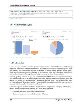 Learning Apache Spark with Python
from pyspark.ml.evaluation import MulticlassClassificationEvaluator
evaluator = MulticlassClassificationEvaluator(predictionCol="prediction")
evaluator.evaluate(predictions)
0.912655971479501
14.4 Sentiment analysis
14.4.1 Introduction
Sentiment analysis (sometimes known as opinion mining or emotion AI) refers to the use of natural language
processing, text analysis, computational linguistics, and biometrics to systematically identify, extract, quan-
tify, and study affective states and subjective information. Sentiment analysis is widely applied to voice
of the customer materials such as reviews and survey responses, online and social media, and healthcare
materials for applications that range from marketing to customer service to clinical medicine.
Generally speaking, sentiment analysis aims to determine the attitude of a speaker, writer, or other subject
with respect to some topic or the overall contextual polarity or emotional reaction to a document, interaction,
or event. The attitude may be a judgment or evaluation (see appraisal theory), affective state (that is to say,
the emotional state of the author or speaker), or the intended emotional communication (that is to say, the
emotional effect intended by the author or interlocutor).
Sentiment analysis in business, also known as opinion mining is a process of identifying and cataloging a
piece of text according to the tone conveyed by it. It has broad application:
• Sentiment Analysis in Business Intelligence Build up
• Sentiment Analysis in Business for Competitive Advantage
280 Chapter 14. Text Mining
 