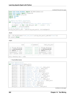 Learning Apache Spark with Python
(continued from previous page)
from nltk.stem.wordnet import WordNetLemmatizer
from nltk.corpus import stopwords
from nltk import pos_tag
import string
import re
# remove non ASCII characters
def strip_non_ascii(data_str):
''' Returns the string without non ASCII characters'''
stripped = (c for c in data_str if 0 < ord(c) < 127)
return ''.join(stripped)
# setup pyspark udf function
strip_non_ascii_udf = udf(strip_non_ascii, StringType())
check:
df = df.withColumn('text_non_asci',strip_non_ascii_udf(df['text']))
df.show(5,True)
ouput:
+--------------------+----------+-------+--------------------+
| text| id|pubdate| text_non_asci|
+--------------------+----------+-------+--------------------+
|10 Things Missing...|2602860537| 18536|10 Things Missing...|
|RT @_NATURALBWINN...|2602850443| 18536|RT @_NATURALBWINN...|
|RT @HBO24 yo the ...|2602761852| 18535|RT @HBO24 yo the ...|
|Aaaaaaaand I have...|2602738438| 18535|Aaaaaaaand I have...|
|can I please have...|2602684185| 18535|can I please have...|
+--------------------+----------+-------+--------------------+
only showing top 5 rows
• fixed abbreviation
# fixed abbreviation
def fix_abbreviation(data_str):
data_str = data_str.lower()
data_str = re.sub(r'bthatsb', 'that is', data_str)
data_str = re.sub(r'biveb', 'i have', data_str)
data_str = re.sub(r'bimb', 'i am', data_str)
data_str = re.sub(r'byab', 'yeah', data_str)
data_str = re.sub(r'bcantb', 'can not', data_str)
data_str = re.sub(r'bdontb', 'do not', data_str)
data_str = re.sub(r'bwontb', 'will not', data_str)
data_str = re.sub(r'bidb', 'i would', data_str)
data_str = re.sub(r'wtf', 'what the fuck', data_str)
data_str = re.sub(r'bwthb', 'what the hell', data_str)
data_str = re.sub(r'brb', 'are', data_str)
data_str = re.sub(r'bub', 'you', data_str)
data_str = re.sub(r'bkb', 'OK', data_str)
data_str = re.sub(r'bsuxb', 'sucks', data_str)
(continues on next page)
282 Chapter 14. Text Mining
 