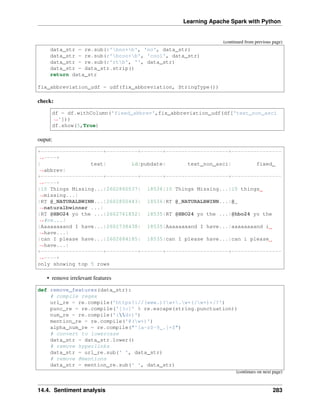 Learning Apache Spark with Python
(continued from previous page)
data_str = re.sub(r'bno+b', 'no', data_str)
data_str = re.sub(r'bcoo+b', 'cool', data_str)
data_str = re.sub(r'rtb', '', data_str)
data_str = data_str.strip()
return data_str
fix_abbreviation_udf = udf(fix_abbreviation, StringType())
check:
df = df.withColumn('fixed_abbrev',fix_abbreviation_udf(df['text_non_asci
˓
→']))
df.show(5,True)
ouput:
+--------------------+----------+-------+--------------------+----------------
˓
→----+
| text| id|pubdate| text_non_asci| fixed_
˓
→abbrev|
+--------------------+----------+-------+--------------------+----------------
˓
→----+
|10 Things Missing...|2602860537| 18536|10 Things Missing...|10 things
˓
→missing...|
|RT @_NATURALBWINN...|2602850443| 18536|RT @_NATURALBWINN...|@_
˓
→naturalbwinner ...|
|RT @HBO24 yo the ...|2602761852| 18535|RT @HBO24 yo the ...|@hbo24 yo the
˓
→#ne...|
|Aaaaaaaand I have...|2602738438| 18535|Aaaaaaaand I have...|aaaaaaaand i
˓
→have...|
|can I please have...|2602684185| 18535|can I please have...|can i please
˓
→have...|
+--------------------+----------+-------+--------------------+----------------
˓
→----+
only showing top 5 rows
• remove irrelevant features
def remove_features(data_str):
# compile regex
url_re = re.compile('https?://(www.)?w+.w+(/w+)*/?')
punc_re = re.compile('[%s]' % re.escape(string.punctuation))
num_re = re.compile('(d+)')
mention_re = re.compile('@(w+)')
alpha_num_re = re.compile("^[a-z0-9_.]+$")
# convert to lowercase
data_str = data_str.lower()
# remove hyperlinks
data_str = url_re.sub(' ', data_str)
# remove @mentions
data_str = mention_re.sub(' ', data_str)
(continues on next page)
14.4. Sentiment analysis 283
 