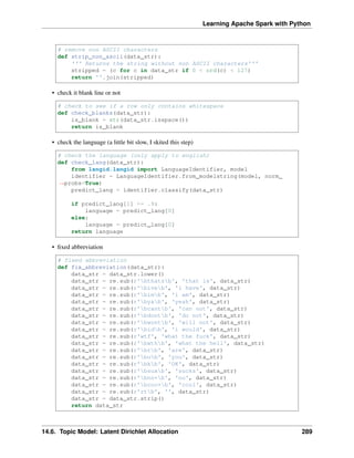 Learning Apache Spark with Python
# remove non ASCII characters
def strip_non_ascii(data_str):
''' Returns the string without non ASCII characters'''
stripped = (c for c in data_str if 0 < ord(c) < 127)
return ''.join(stripped)
• check it blank line or not
# check to see if a row only contains whitespace
def check_blanks(data_str):
is_blank = str(data_str.isspace())
return is_blank
• check the language (a little bit slow, I skited this step)
# check the language (only apply to english)
def check_lang(data_str):
from langid.langid import LanguageIdentifier, model
identifier = LanguageIdentifier.from_modelstring(model, norm_
˓
→probs=True)
predict_lang = identifier.classify(data_str)
if predict_lang[1] >= .9:
language = predict_lang[0]
else:
language = predict_lang[0]
return language
• fixed abbreviation
# fixed abbreviation
def fix_abbreviation(data_str):
data_str = data_str.lower()
data_str = re.sub(r'bthatsb', 'that is', data_str)
data_str = re.sub(r'biveb', 'i have', data_str)
data_str = re.sub(r'bimb', 'i am', data_str)
data_str = re.sub(r'byab', 'yeah', data_str)
data_str = re.sub(r'bcantb', 'can not', data_str)
data_str = re.sub(r'bdontb', 'do not', data_str)
data_str = re.sub(r'bwontb', 'will not', data_str)
data_str = re.sub(r'bidb', 'i would', data_str)
data_str = re.sub(r'wtf', 'what the fuck', data_str)
data_str = re.sub(r'bwthb', 'what the hell', data_str)
data_str = re.sub(r'brb', 'are', data_str)
data_str = re.sub(r'bub', 'you', data_str)
data_str = re.sub(r'bkb', 'OK', data_str)
data_str = re.sub(r'bsuxb', 'sucks', data_str)
data_str = re.sub(r'bno+b', 'no', data_str)
data_str = re.sub(r'bcoo+b', 'cool', data_str)
data_str = re.sub(r'rtb', '', data_str)
data_str = data_str.strip()
return data_str
14.6. Topic Model: Latent Dirichlet Allocation 289
 