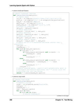 Learning Apache Spark with Python
• remove irrelevant features
# remove irrelevant features
def remove_features(data_str):
# compile regex
url_re = re.compile('https?://(www.)?w+.w+(/w+)*/?')
punc_re = re.compile('[%s]' % re.escape(string.punctuation))
num_re = re.compile('(d+)')
mention_re = re.compile('@(w+)')
alpha_num_re = re.compile("^[a-z0-9_.]+$")
# convert to lowercase
data_str = data_str.lower()
# remove hyperlinks
data_str = url_re.sub(' ', data_str)
# remove @mentions
data_str = mention_re.sub(' ', data_str)
# remove puncuation
data_str = punc_re.sub(' ', data_str)
# remove numeric 'words'
data_str = num_re.sub(' ', data_str)
# remove non a-z 0-9 characters and words shorter than 1
˓
→characters
list_pos = 0
cleaned_str = ''
for word in data_str.split():
if list_pos == 0:
if alpha_num_re.match(word) and len(word) > 1:
cleaned_str = word
else:
cleaned_str = ' '
else:
if alpha_num_re.match(word) and len(word) > 1:
cleaned_str = cleaned_str + ' ' + word
else:
cleaned_str += ' '
list_pos += 1
# remove unwanted space, *.split() will automatically split on
# whitespace and discard duplicates, the " ".join() joins the
# resulting list into one string.
return " ".join(cleaned_str.split())
• removes stop words
# removes stop words
def remove_stops(data_str):
# expects a string
stops = set(stopwords.words("english"))
list_pos = 0
cleaned_str = ''
text = data_str.split()
for word in text:
if word not in stops:
# rebuild cleaned_str
(continues on next page)
290 Chapter 14. Text Mining
 