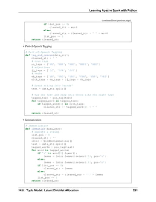 Learning Apache Spark with Python
(continued from previous page)
if list_pos == 0:
cleaned_str = word
else:
cleaned_str = cleaned_str + ' ' + word
list_pos += 1
return cleaned_str
• Part-of-Speech Tagging
# Part-of-Speech Tagging
def tag_and_remove(data_str):
cleaned_str = ' '
# noun tags
nn_tags = ['NN', 'NNP', 'NNP', 'NNPS', 'NNS']
# adjectives
jj_tags = ['JJ', 'JJR', 'JJS']
# verbs
vb_tags = ['VB', 'VBD', 'VBG', 'VBN', 'VBP', 'VBZ']
nltk_tags = nn_tags + jj_tags + vb_tags
# break string into 'words'
text = data_str.split()
# tag the text and keep only those with the right tags
tagged_text = pos_tag(text)
for tagged_word in tagged_text:
if tagged_word[1] in nltk_tags:
cleaned_str += tagged_word[0] + ' '
return cleaned_str
• lemmatization
# lemmatization
def lemmatize(data_str):
# expects a string
list_pos = 0
cleaned_str = ''
lmtzr = WordNetLemmatizer()
text = data_str.split()
tagged_words = pos_tag(text)
for word in tagged_words:
if 'v' in word[1].lower():
lemma = lmtzr.lemmatize(word[0], pos='v')
else:
lemma = lmtzr.lemmatize(word[0], pos='n')
if list_pos == 0:
cleaned_str = lemma
else:
cleaned_str = cleaned_str + ' ' + lemma
list_pos += 1
return cleaned_str
14.6. Topic Model: Latent Dirichlet Allocation 291
 