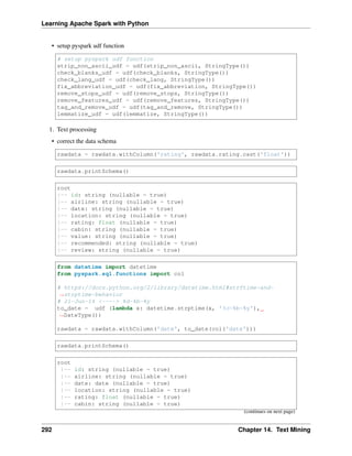 Learning Apache Spark with Python
• setup pyspark udf function
# setup pyspark udf function
strip_non_ascii_udf = udf(strip_non_ascii, StringType())
check_blanks_udf = udf(check_blanks, StringType())
check_lang_udf = udf(check_lang, StringType())
fix_abbreviation_udf = udf(fix_abbreviation, StringType())
remove_stops_udf = udf(remove_stops, StringType())
remove_features_udf = udf(remove_features, StringType())
tag_and_remove_udf = udf(tag_and_remove, StringType())
lemmatize_udf = udf(lemmatize, StringType())
1. Text processing
• correct the data schema
rawdata = rawdata.withColumn('rating', rawdata.rating.cast('float'))
rawdata.printSchema()
root
|-- id: string (nullable = true)
|-- airline: string (nullable = true)
|-- date: string (nullable = true)
|-- location: string (nullable = true)
|-- rating: float (nullable = true)
|-- cabin: string (nullable = true)
|-- value: string (nullable = true)
|-- recommended: string (nullable = true)
|-- review: string (nullable = true)
from datetime import datetime
from pyspark.sql.functions import col
# https://docs.python.org/2/library/datetime.html#strftime-and-
˓
→strptime-behavior
# 21-Jun-14 <----> %d-%b-%y
to_date = udf (lambda x: datetime.strptime(x, '%d-%b-%y'),
˓
→DateType())
rawdata = rawdata.withColumn('date', to_date(col('date')))
rawdata.printSchema()
root
|-- id: string (nullable = true)
|-- airline: string (nullable = true)
|-- date: date (nullable = true)
|-- location: string (nullable = true)
|-- rating: float (nullable = true)
|-- cabin: string (nullable = true)
(continues on next page)
292 Chapter 14. Text Mining
 