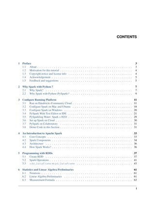 CONTENTS
1 Preface 3
1.1 About . . . . . . . . . . . . . . . . . . . . . . . . . . . . . . . . . . . . . . . . . . . . . . 3
1.2 Motivation for this tutorial . . . . . . . . . . . . . . . . . . . . . . . . . . . . . . . . . . . 4
1.3 Copyright notice and license info . . . . . . . . . . . . . . . . . . . . . . . . . . . . . . . 4
1.4 Acknowledgement . . . . . . . . . . . . . . . . . . . . . . . . . . . . . . . . . . . . . . . 5
1.5 Feedback and suggestions . . . . . . . . . . . . . . . . . . . . . . . . . . . . . . . . . . . 5
2 Why Spark with Python ? 7
2.1 Why Spark? . . . . . . . . . . . . . . . . . . . . . . . . . . . . . . . . . . . . . . . . . . 7
2.2 Why Spark with Python (PySpark)? . . . . . . . . . . . . . . . . . . . . . . . . . . . . . . 9
3 Configure Running Platform 11
3.1 Run on Databricks Community Cloud . . . . . . . . . . . . . . . . . . . . . . . . . . . . . 11
3.2 Configure Spark on Mac and Ubuntu . . . . . . . . . . . . . . . . . . . . . . . . . . . . . 18
3.3 Configure Spark on Windows . . . . . . . . . . . . . . . . . . . . . . . . . . . . . . . . . 20
3.4 PySpark With Text Editor or IDE . . . . . . . . . . . . . . . . . . . . . . . . . . . . . . . 21
3.5 PySparkling Water: Spark + H2O . . . . . . . . . . . . . . . . . . . . . . . . . . . . . . . 29
3.6 Set up Spark on Cloud . . . . . . . . . . . . . . . . . . . . . . . . . . . . . . . . . . . . . 30
3.7 PySpark on Colaboratory . . . . . . . . . . . . . . . . . . . . . . . . . . . . . . . . . . . 31
3.8 Demo Code in this Section . . . . . . . . . . . . . . . . . . . . . . . . . . . . . . . . . . . 31
4 An Introduction to Apache Spark 33
4.1 Core Concepts . . . . . . . . . . . . . . . . . . . . . . . . . . . . . . . . . . . . . . . . . 33
4.2 Spark Components . . . . . . . . . . . . . . . . . . . . . . . . . . . . . . . . . . . . . . . 34
4.3 Architecture . . . . . . . . . . . . . . . . . . . . . . . . . . . . . . . . . . . . . . . . . . 36
4.4 How Spark Works? . . . . . . . . . . . . . . . . . . . . . . . . . . . . . . . . . . . . . . . 36
5 Programming with RDDs 37
5.1 Create RDD . . . . . . . . . . . . . . . . . . . . . . . . . . . . . . . . . . . . . . . . . . 37
5.2 Spark Operations . . . . . . . . . . . . . . . . . . . . . . . . . . . . . . . . . . . . . . . . 41
5.3 rdd.DataFrame vs pd.DataFrame . . . . . . . . . . . . . . . . . . . . . . . . . . . 43
6 Statistics and Linear Algebra Preliminaries 61
6.1 Notations . . . . . . . . . . . . . . . . . . . . . . . . . . . . . . . . . . . . . . . . . . . . 61
6.2 Linear Algebra Preliminaries . . . . . . . . . . . . . . . . . . . . . . . . . . . . . . . . . 61
6.3 Measurement Formula . . . . . . . . . . . . . . . . . . . . . . . . . . . . . . . . . . . . . 63
i
 
