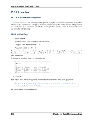 Learning Apache Spark with Python
15.1 Introduction
15.2 Co-occurrence Network
Co-occurrence networks are generally used to provide a graphic visualization of potential relationships
between people, organizations, concepts or other entities represented within written material. The generation
and visualization of co-occurrence networks has become practical with the advent of electronically stored
text amenable to text mining.
15.2.1 Methodology
• Build Corpus C
• Build Document-Term matrix D based on Corpus C
• Compute Term-Document matrix 𝐷𝑇
• Adjacency Matrix 𝐴 = 𝐷𝑇 · 𝐷
There are four main components in this algorithm in the algorithm: Corpus C, Document-Term matrix D,
Term-Document matrix 𝐷𝑇 and Adjacency Matrix A. In this demo part, I will show how to build those four
main components.
Given that we have three groups of friends, they are
+-------------------------------------+
|words |
+-------------------------------------+
|[[george] [jimmy] [john] [peter]] |
|[[vincent] [george] [stefan] [james]]|
|[[emma] [james] [olivia] [george]] |
+-------------------------------------+
1. Corpus C
Then we can build the following corpus based on the unique elements in the given group data:
[u'george', u'james', u'jimmy', u'peter', u'stefan', u'vincent', u
˓
→'olivia', u'john', u'emma']
The corresponding elements frequency:
306 Chapter 15. Social Network Analysis
 