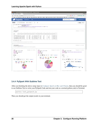 Learning Apache Spark with Python
3.4.4 PySpark With Sublime Text
After you finishing the above setup steps in Configure Spark on Mac and Ubuntu, then you should be good
to use Sublime Text to write your PySpark Code and run your code as a normal python code in Terminal.
python test_pyspark.py
Then you should get the output results in your terminal.
26 Chapter 3. Configure Running Platform
 