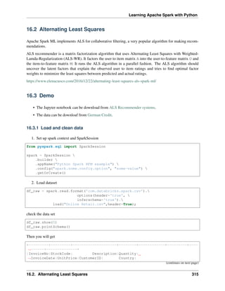 Learning Apache Spark with Python
16.2 Alternating Least Squares
Apache Spark ML implements ALS for collaborative filtering, a very popular algorithm for making recom-
mendations.
ALS recommender is a matrix factorization algorithm that uses Alternating Least Squares with Weighted-
Lamda-Regularization (ALS-WR). It factors the user to item matrix A into the user-to-feature matrix U and
the item-to-feature matrix M: It runs the ALS algorithm in a parallel fashion. The ALS algorithm should
uncover the latent factors that explain the observed user to item ratings and tries to find optimal factor
weights to minimize the least squares between predicted and actual ratings.
https://www.elenacuoco.com/2016/12/22/alternating-least-squares-als-spark-ml/
16.3 Demo
• The Jupyter notebook can be download from ALS Recommender systems.
• The data can be downloaf from German Credit.
16.3.1 Load and clean data
1. Set up spark context and SparkSession
from pyspark.sql import SparkSession
spark = SparkSession 
.builder 
.appName("Python Spark RFM example") 
.config("spark.some.config.option", "some-value") 
.getOrCreate()
2. Load dataset
df_raw = spark.read.format('com.databricks.spark.csv').
options(header='true', 
inferschema='true').
load("Online Retail.csv",header=True);
check the data set
df_raw.show(5)
df_raw.printSchema()
Then you will get
+---------+---------+--------------------+--------+------------+---------+----
˓
→------+--------------+
|InvoiceNo|StockCode| Description|Quantity|
˓
→InvoiceDate|UnitPrice|CustomerID| Country|
(continues on next page)
16.2. Alternating Least Squares 315
 