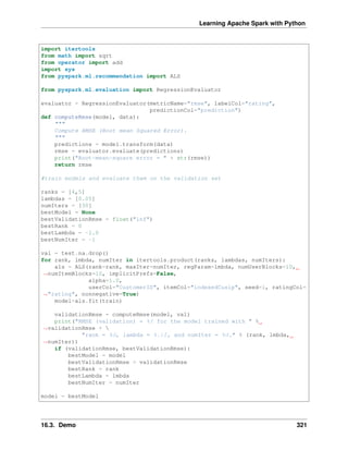 Learning Apache Spark with Python
import itertools
from math import sqrt
from operator import add
import sys
from pyspark.ml.recommendation import ALS
from pyspark.ml.evaluation import RegressionEvaluator
evaluator = RegressionEvaluator(metricName="rmse", labelCol="rating",
predictionCol="prediction")
def computeRmse(model, data):
"""
Compute RMSE (Root mean Squared Error).
"""
predictions = model.transform(data)
rmse = evaluator.evaluate(predictions)
print("Root-mean-square error = " + str(rmse))
return rmse
#train models and evaluate them on the validation set
ranks = [4,5]
lambdas = [0.05]
numIters = [30]
bestModel = None
bestValidationRmse = float("inf")
bestRank = 0
bestLambda = -1.0
bestNumIter = -1
val = test.na.drop()
for rank, lmbda, numIter in itertools.product(ranks, lambdas, numIters):
als = ALS(rank=rank, maxIter=numIter, regParam=lmbda, numUserBlocks=10,
˓
→numItemBlocks=10, implicitPrefs=False,
alpha=1.0,
userCol="CustomerID", itemCol="indexedCusip", seed=1, ratingCol=
˓
→"rating", nonnegative=True)
model=als.fit(train)
validationRmse = computeRmse(model, val)
print("RMSE (validation) = %f for the model trained with " %
˓
→validationRmse + 
"rank = %d, lambda = %.1f, and numIter = %d." % (rank, lmbda,
˓
→numIter))
if (validationRmse, bestValidationRmse):
bestModel = model
bestValidationRmse = validationRmse
bestRank = rank
bestLambda = lmbda
bestNumIter = numIter
model = bestModel
16.3. Demo 321
 