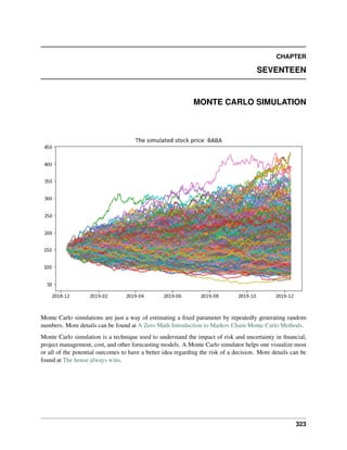 CHAPTER
SEVENTEEN
MONTE CARLO SIMULATION
Monte Carlo simulations are just a way of estimating a fixed parameter by repeatedly generating random
numbers. More details can be found at A Zero Math Introduction to Markov Chain Monte Carlo Methods.
Monte Carlo simulation is a technique used to understand the impact of risk and uncertainty in financial,
project management, cost, and other forecasting models. A Monte Carlo simulator helps one visualize most
or all of the potential outcomes to have a better idea regarding the risk of a decision. More details can be
found at The house always wins.
323
 