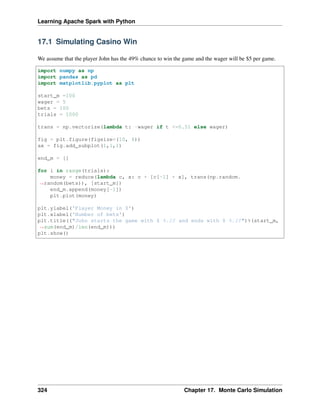 Learning Apache Spark with Python
17.1 Simulating Casino Win
We assume that the player John has the 49% chance to win the game and the wager will be $5 per game.
import numpy as np
import pandas as pd
import matplotlib.pyplot as plt
start_m =100
wager = 5
bets = 100
trials = 1000
trans = np.vectorize(lambda t: -wager if t <=0.51 else wager)
fig = plt.figure(figsize=(10, 6))
ax = fig.add_subplot(1,1,1)
end_m = []
for i in range(trials):
money = reduce(lambda c, x: c + [c[-1] + x], trans(np.random.
˓
→random(bets)), [start_m])
end_m.append(money[-1])
plt.plot(money)
plt.ylabel('Player Money in $')
plt.xlabel('Number of bets')
plt.title(("John starts the game with $ %.2f and ends with $ %.2f")%(start_m,
˓
→sum(end_m)/len(end_m)))
plt.show()
324 Chapter 17. Monte Carlo Simulation
 