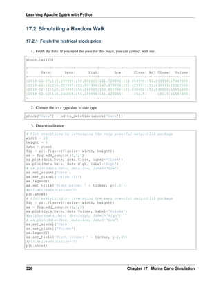 Learning Apache Spark with Python
17.2 Simulating a Random Walk
17.2.1 Fetch the histrical stock price
1. Fecth the data. If you need the code for this piece, you can contact with me.
stock.tail(4)
+----------+----------+----------+----------+----------+----------+--------+
| Date| Open| High| Low| Close| Adj Close| Volume|
+----------+----------+----------+----------+----------+----------+--------+
|2018-12-07|155.399994|158.050003|151.729996|153.059998|153.059998|17447900|
|2018-12-10|150.389999|152.809998|147.479996|151.429993|151.429993|15525500|
|2018-12-11|155.259995|156.240005|150.899994|151.830002|151.830002|13651900|
|2018-12-12|155.240005|156.169998|151.429993| 151.5| 151.5|16597900|
+----------+----------+----------+----------+----------+----------+--------+
2. Convert the str type date to date type
stock['Date'] = pd.to_datetime(stock['Date'])
3. Data visualization
# Plot everything by leveraging the very powerful matplotlib package
width = 10
height = 6
data = stock
fig = plt.figure(figsize=(width, height))
ax = fig.add_subplot(1,1,1)
ax.plot(data.Date, data.Close, label='Close')
ax.plot(data.Date, data.High, label='High')
# ax.plot(data.Date, data.Low, label='Low')
ax.set_xlabel('Date')
ax.set_ylabel('price ($)')
ax.legend()
ax.set_title('Stock price: ' + ticker, y=1.01)
#plt.xticks(rotation=70)
plt.show()
# Plot everything by leveraging the very powerful matplotlib package
fig = plt.figure(figsize=(width, height))
ax = fig.add_subplot(1,1,1)
ax.plot(data.Date, data.Volume, label='Volume')
#ax.plot(data.Date, data.High, label='High')
# ax.plot(data.Date, data.Low, label='Low')
ax.set_xlabel('Date')
ax.set_ylabel('Volume')
ax.legend()
ax.set_title('Stock volume: ' + ticker, y=1.01)
#plt.xticks(rotation=70)
plt.show()
326 Chapter 17. Monte Carlo Simulation
 