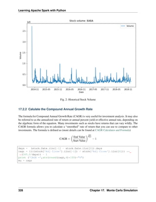 Learning Apache Spark with Python
Fig. 2: Historical Stock Volume
17.2.2 Calulate the Compound Annual Growth Rate
The formula for Compound Annual Growth Rate (CAGR) is very useful for investment analysis. It may also
be referred to as the annualized rate of return or annual percent yield or effective annual rate, depending on
the algebraic form of the equation. Many investments such as stocks have returns that can vary wildly. The
CAGR formula allows you to calculate a “smoothed” rate of return that you can use to compare to other
investments. The formula is defined as (more details can be found at CAGR Calculator and Formula)
CAGR =
(︂
End Value
Start Value
)︂ 365
Days
− 1
days = (stock.Date.iloc[-1] - stock.Date.iloc[0]).days
cagr = ((((stock['Adj Close'].iloc[-1]) / stock['Adj Close'].iloc[0])) **
˓
→(365.0/days)) - 1
print ('CAGR =',str(round(cagr,4)*100)+"%")
mu = cagr
328 Chapter 17. Monte Carlo Simulation
 