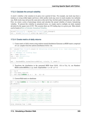 Learning Apache Spark with Python
17.2.3 Calulate the annual volatility
A stock’s volatility is the variation in its price over a period of time. For example, one stock may have a
tendency to swing wildly higher and lower, while another stock may move in much steadier, less turbulent
way. Both stocks may end up at the same price at the end of day, but their path to that point can vary wildly.
First, we create a series of percentage returns and calculate the annual volatility of returns Annualizing
volatility. To present this volatility in annualized terms, we simply need to multiply our daily standard
deviation by the square root of 252. This assumes there are 252 trading days in a given year. More details
can be found at How to Calculate Annualized Volatility.
stock['Returns'] = stock['Adj Close'].pct_change()
vol = stock['Returns'].std()*np.sqrt(252)
17.2.4 Create matrix of daily returns
1. Create matrix of daily returns using random normal distribution Generates an RDD matrix comprised
of i.i.d. samples from the uniform distribution U(0.0, 1.0).
S = stock['Adj Close'].iloc[-1] #starting stock price (i.e. last available
˓
→real stock price)
T = 5 #Number of trading days
mu = cagr #Return
vol = vol #Volatility
trials = 10000
mat = RandomRDDs.normalVectorRDD(sc, trials, T, seed=1)
2. Transform the distribution in the generated RDD from U(0.0, 1.0) to U(a, b), use Random-
RDDs.uniformRDD(sc, n, p, seed) .map(lambda v: a + (b - a) * v)
a = mu/T
b = vol/math.sqrt(T)
v = mat.map(lambda x: a + (b - a)* x)
3. Convert Rdd matrix to dataframe
df = v.map(lambda x: [round(i,6)+1 for i in x]).toDF()
df.show(5)
+--------+--------+--------+--------+--------+
| _1| _2| _3| _4| _5|
+--------+--------+--------+--------+--------+
|0.935234|1.162894| 1.07972|1.238257|1.066136|
|0.878456|1.045922|0.990071|1.045552|0.854516|
|1.186472|0.944777|0.742247|0.940023|1.220934|
|0.872928|1.030882|1.248644|1.114262|1.063762|
| 1.09742|1.188537|1.137283|1.162548|1.024612|
+--------+--------+--------+--------+--------+
only showing top 5 rows
17.2. Simulating a Random Walk 329
 